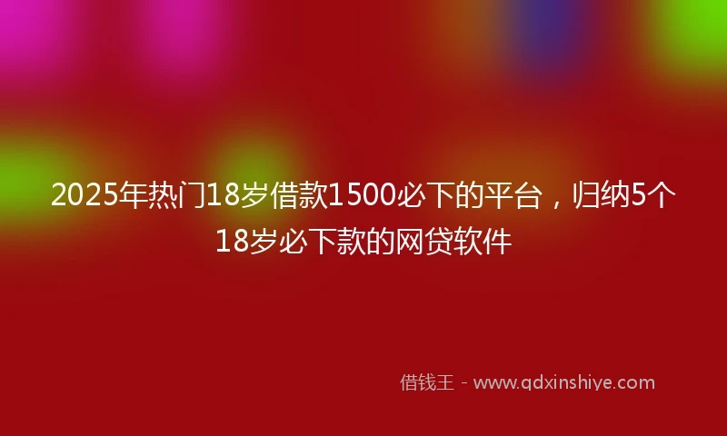 2025年热门18岁借款1500必下的平台，归纳5个18岁必下款的网贷软件