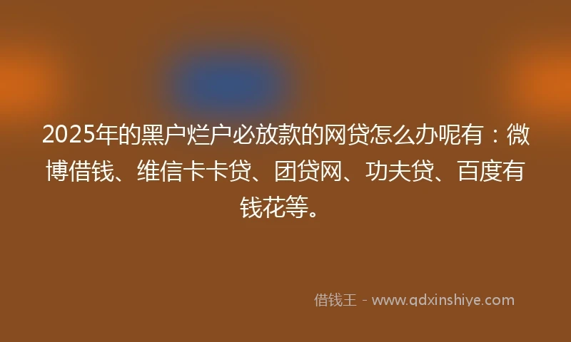 2025年的黑户烂户必放款的网贷怎么办呢有：微博借钱、维信卡卡贷、团贷网、功夫贷、百度有钱花等。