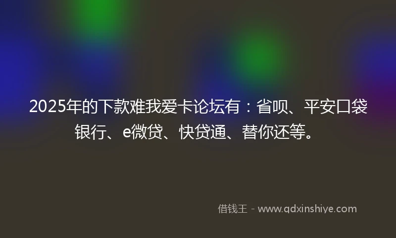 2025年的下款难我爱卡论坛有：省呗、平安口袋银行、e微贷、快贷通、替你还等。