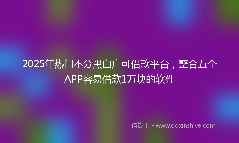 2025年热门不分黑白户可借款平台，整合五个APP容易借款1万块的软件