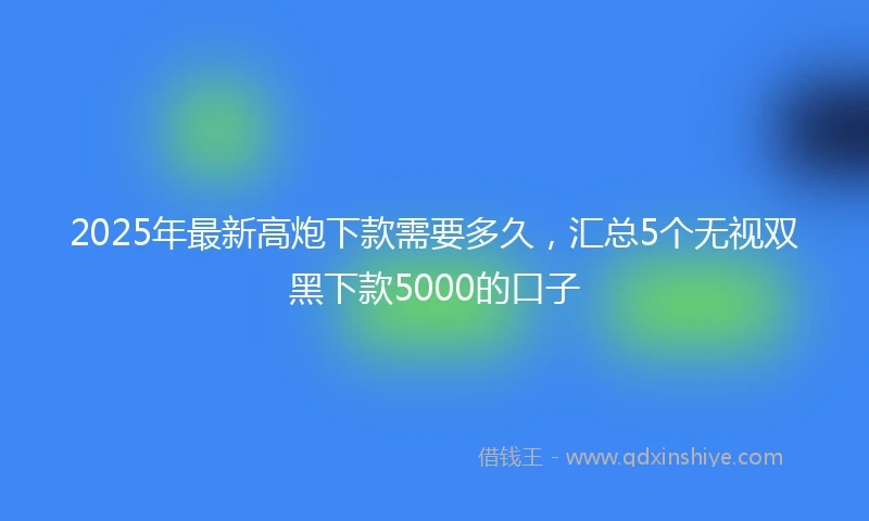 2025年最新高炮下款需要多久，汇总5个无视双黑下款5000的口子