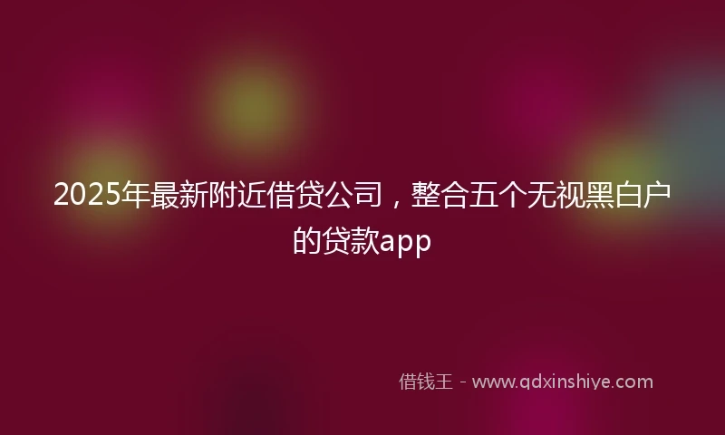 2025年最新附近借贷公司，整合五个无视黑白户的贷款app