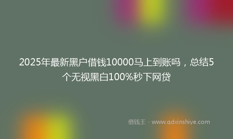2025年最新黑户借钱10000马上到账吗，总结5个无视黑白100%秒下网贷