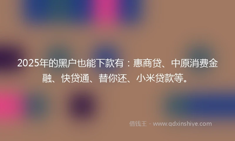 2025年的黑户也能下款有：惠商贷、中原消费金融、快贷通、替你还、小米贷款等。