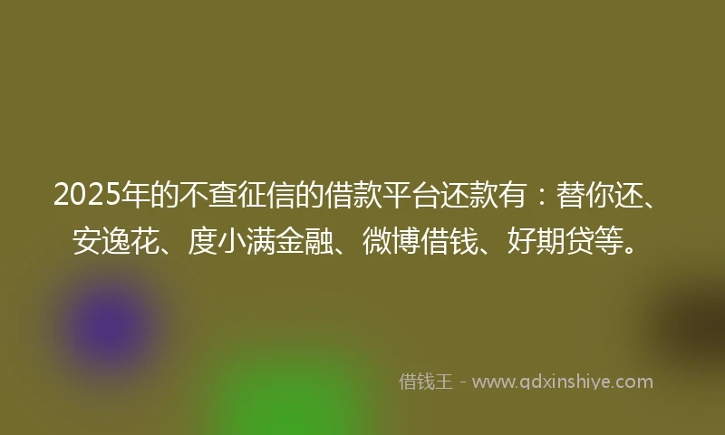 2025年的不查征信的借款平台还款有：替你还、安逸花、度小满金融、微博借钱、好期贷等。