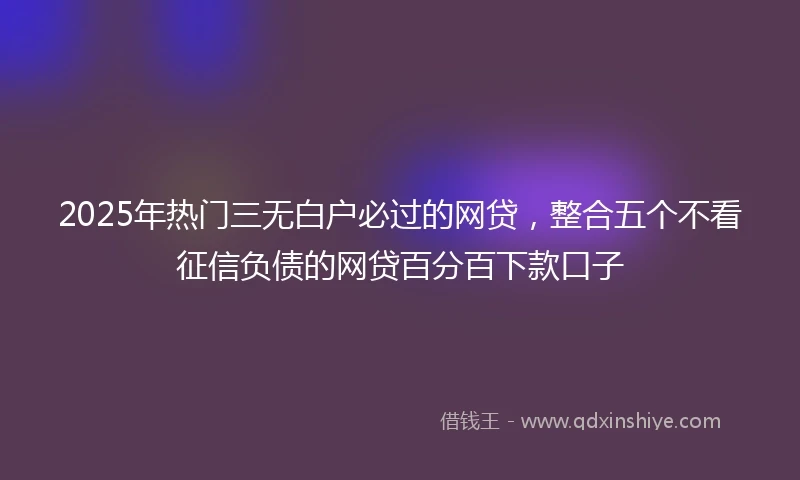 2025年热门三无白户必过的网贷，整合五个不看征信负债的网贷百分百下款口子