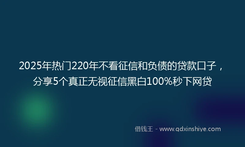 2025年热门220年不看征信和负债的贷款口子，分享5个真正无视征信黑白100%秒下网贷