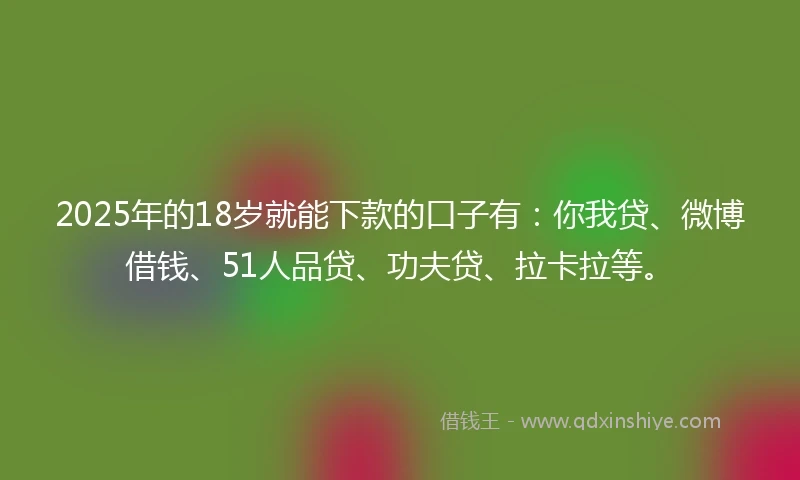 2025年的18岁就能下款的口子有：你我贷、微博借钱、51人品贷、功夫贷、拉卡拉等。