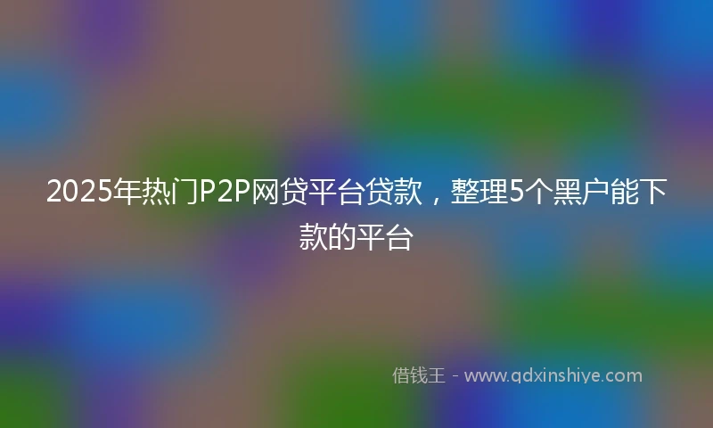 2025年热门P2P网贷平台贷款，整理5个黑户能下款的平台