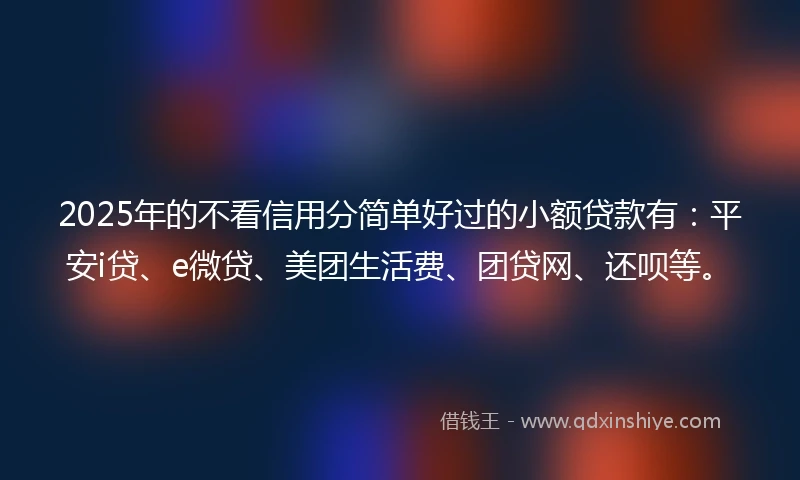 2025年的不看信用分简单好过的小额贷款有：平安i贷、e微贷、美团生活费、团贷网、还呗等。
