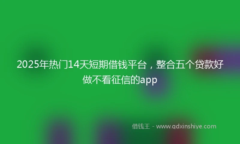 2025年热门14天短期借钱平台，整合五个贷款好做不看征信的app