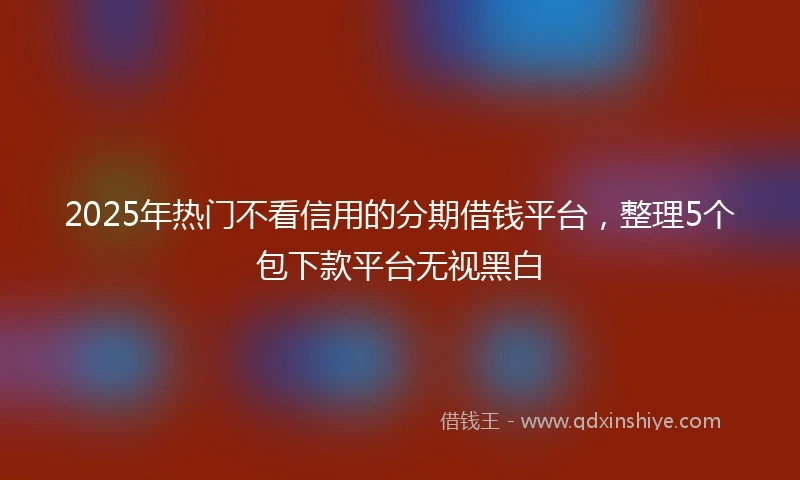 2025年热门不看信用的分期借钱平台，整理5个包下款平台无视黑白