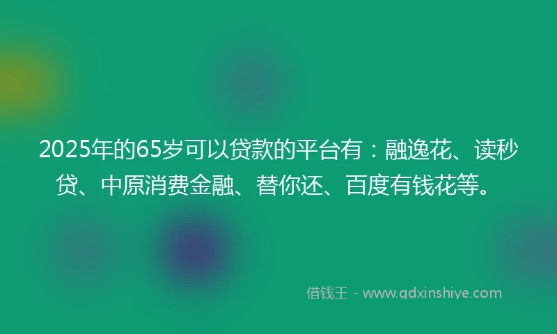 2025年的65岁可以贷款的平台有:融逸花、读秒贷、中原消费金融、替你还、百度有钱花等。