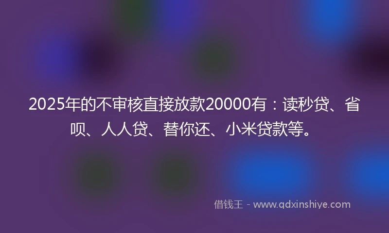 2025年的不审核直接放款20000有：读秒贷、省呗、人人贷、替你还、小米贷款等。