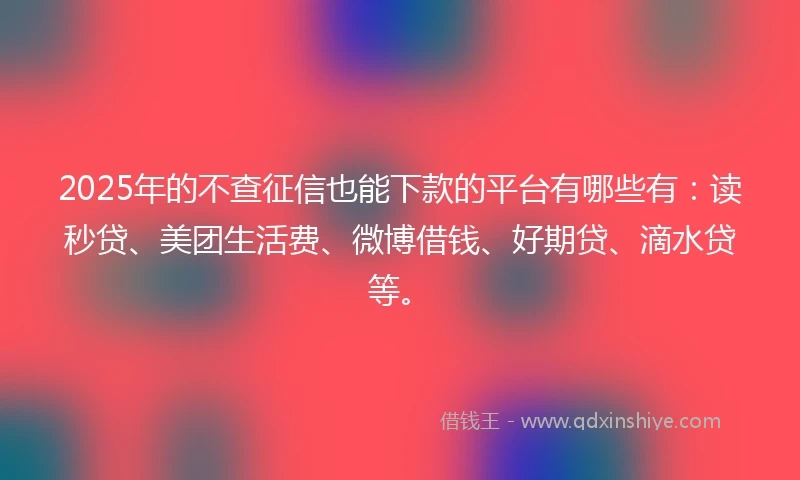 2025年的不查征信也能下款的平台有哪些有：读秒贷、美团生活费、微博借钱、好期贷、滴水贷等。