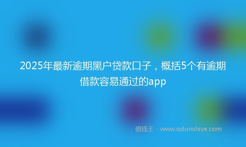 2025年最新逾期黑户贷款口子，概括5个有逾期借款容易通过的app
