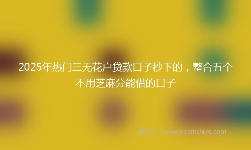 2025年热门三无花户贷款口子秒下的,整合五个不用芝麻分能借的口子