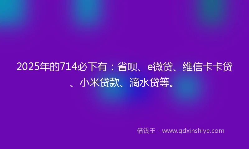 2025年的714必下有：省呗、e微贷、维信卡卡贷、小米贷款、滴水贷等。