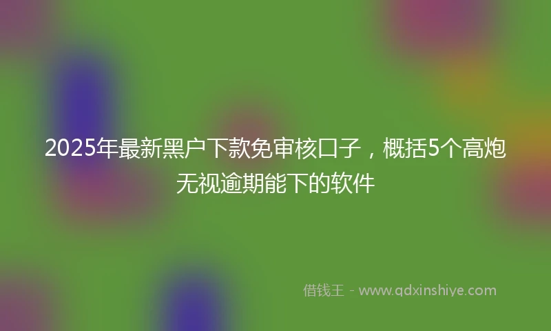 2025年最新黑户下款免审核口子，概括5个高炮无视逾期能下的软件