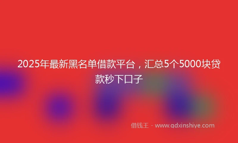 2025年最新黑名单借款平台，汇总5个5000块贷款秒下口子