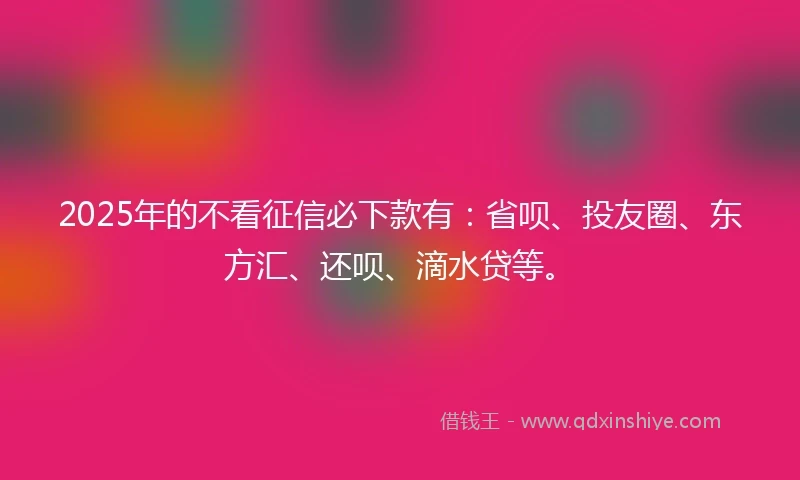 2025年的不看征信必下款有：省呗、投友圈、东方汇、还呗、滴水贷等。