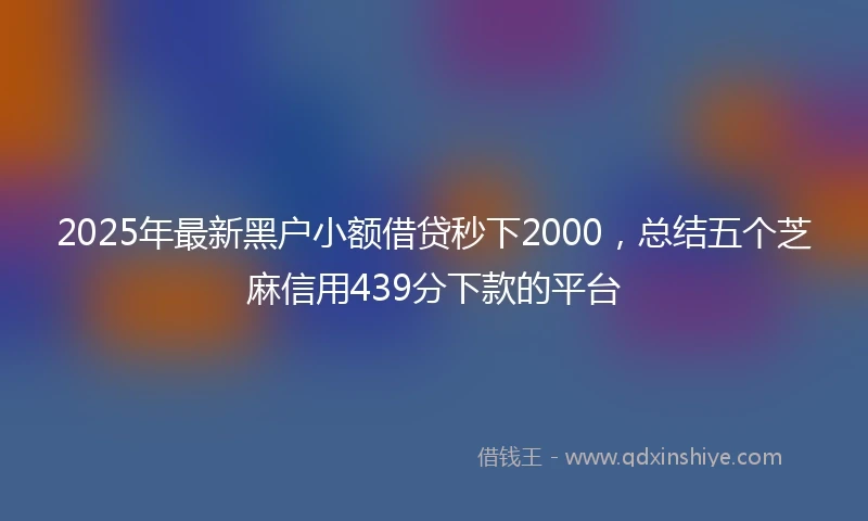 2025年最新黑户小额借贷秒下2000，总结五个芝麻信用439分下款的平台