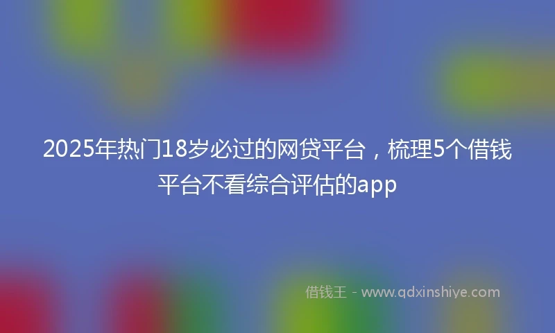 2025年热门18岁必过的网贷平台,梳理5个借钱平台不看综合评估的app