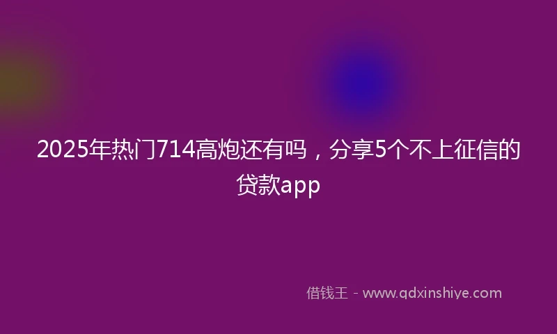 2025年热门714高炮还有吗，分享5个不上征信的贷款app