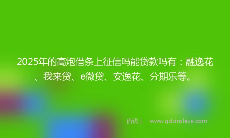 2025年的高炮借条上征信吗能贷款吗有：融逸花、我来贷、e微贷、安逸花、分期乐等。