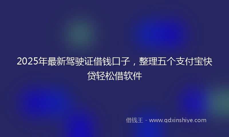 2025年最新驾驶证借钱口子，整理五个支付宝快贷轻松借软件