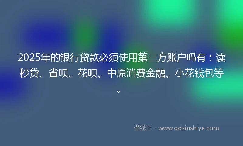 2025年的银行贷款必须使用第三方账户吗有：读秒贷、省呗、花呗、中原消费金融、小花钱包等。