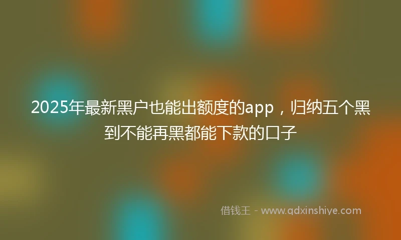 2025年最新黑户也能出额度的app，归纳五个黑到不能再黑都能下款的口子