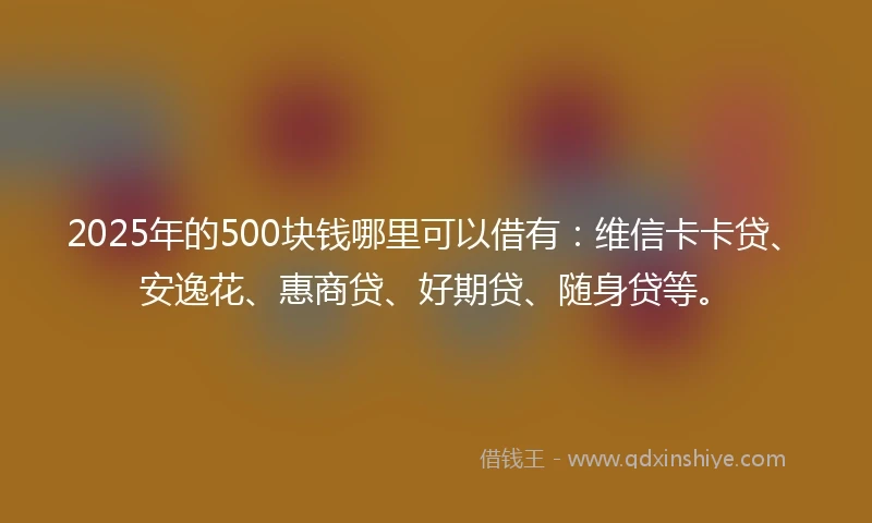 2025年的500块钱哪里可以借有：维信卡卡贷、安逸花、惠商贷、好期贷、随身贷等。