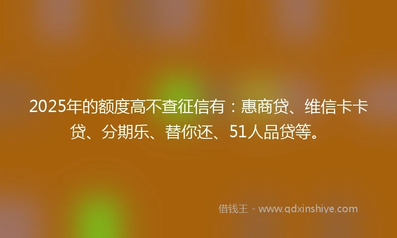 2025年的额度高不查征信有:惠商贷、维信卡卡贷、分期乐、替你还、51人品贷等。
