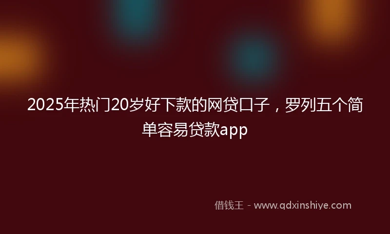 2025年热门20岁好下款的网贷口子，罗列五个简单容易贷款app