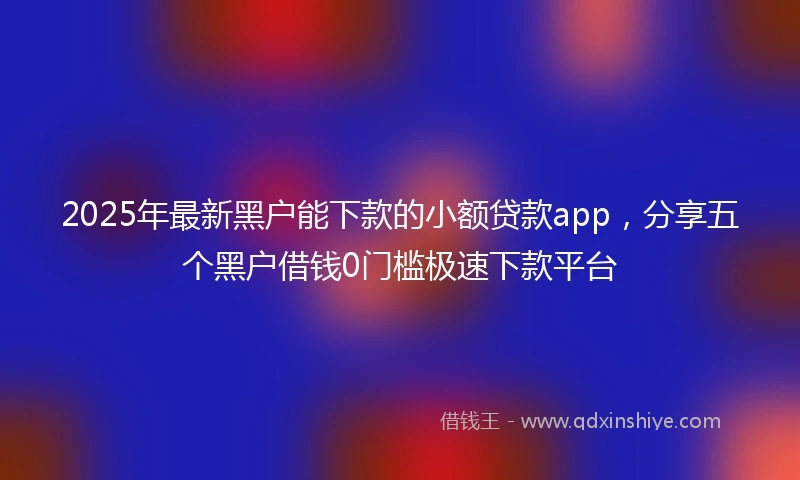 2025年最新黑户能下款的小额贷款app，分享五个黑户借钱0门槛极速下款平台