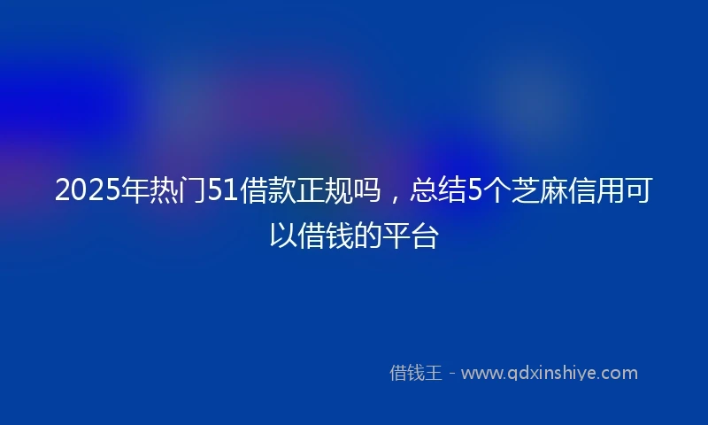 2025年热门51借款正规吗，总结5个芝麻信用可以借钱的平台