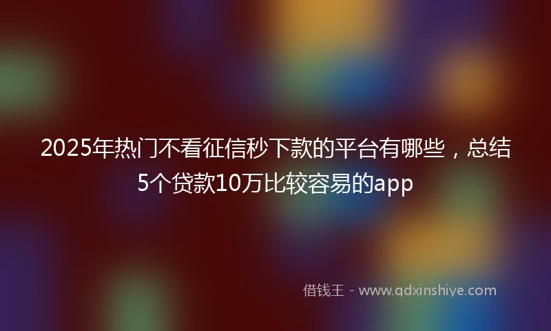 2025年热门不看征信秒下款的平台有哪些,总结5个贷款10万比较容易的app