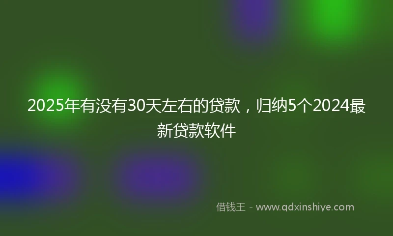 2025年有没有30天左右的贷款，归纳5个2024最新贷款软件