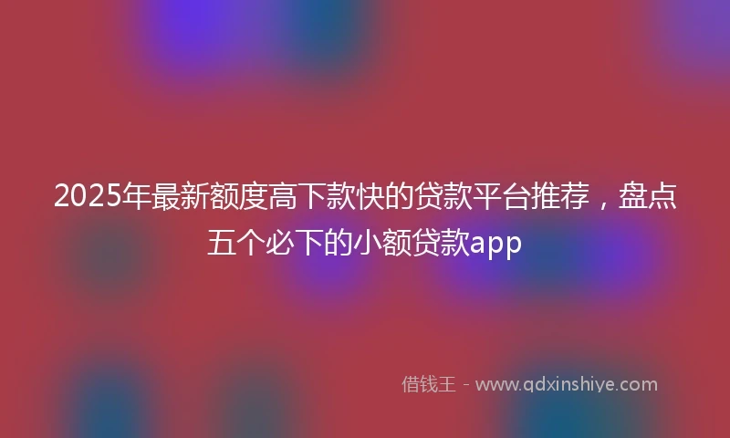 2025年最新额度高下款快的贷款平台推荐，盘点五个必下的小额贷款app