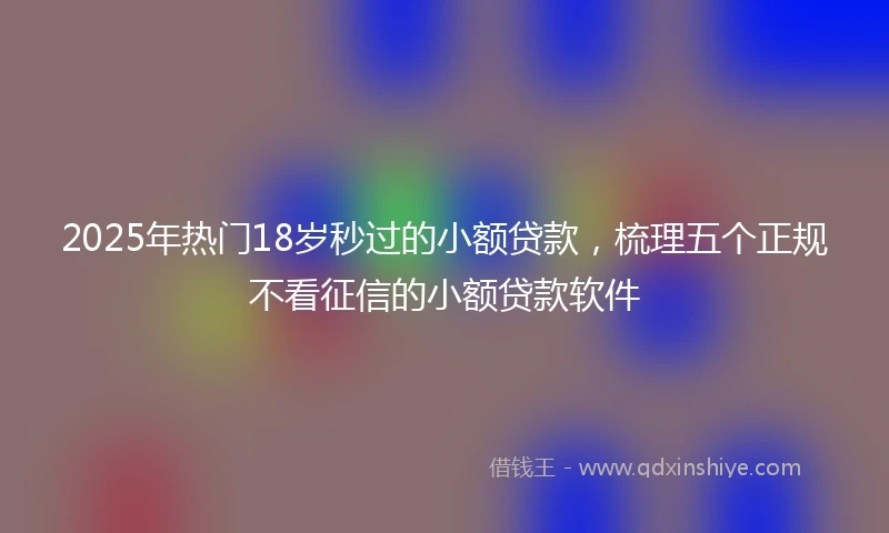 2025年热门18岁秒过的小额贷款，梳理五个正规不看征信的小额贷款软件