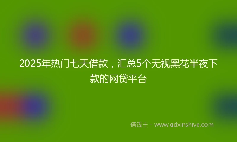 2025年热门七天借款，汇总5个无视黑花半夜下款的网贷平台