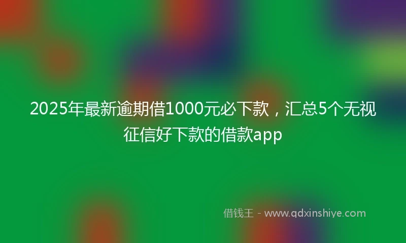 2025年最新逾期借1000元必下款，汇总5个无视征信好下款的借款app