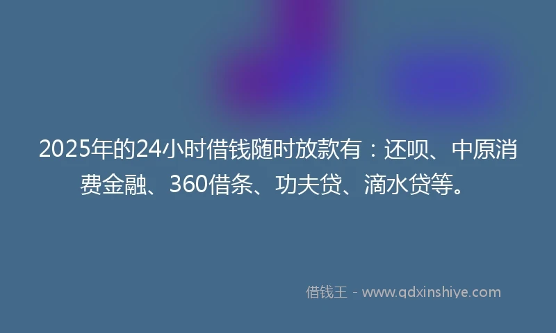 2025年的24小时借钱随时放款有：还呗、中原消费金融、360借条、功夫贷、滴水贷等。