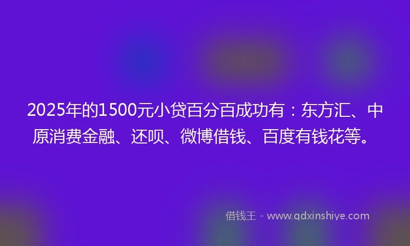 2025年的1500元小贷百分百成功有：东方汇、中原消费金融、还呗、微博借钱、百度有钱花等。