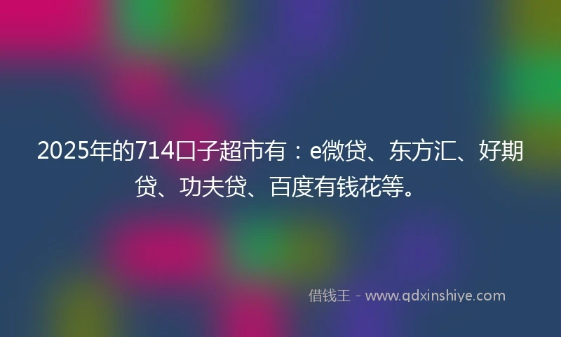 2025年的714口子超市有：e微贷、东方汇、好期贷、功夫贷、百度有钱花等。