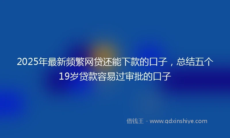 2025年最新频繁网贷还能下款的口子，总结五个19岁贷款容易过审批的口子