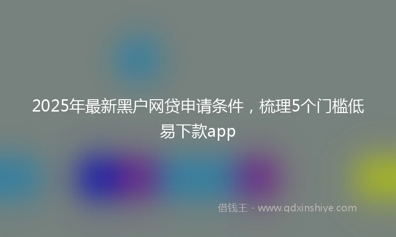 2025年最新黑户网贷申请条件，梳理5个门槛低易下款app