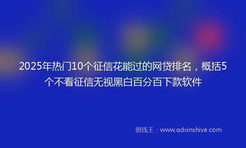 2025年热门10个征信花能过的网贷排名，概括5个不看征信无视黑白百分百下款软件