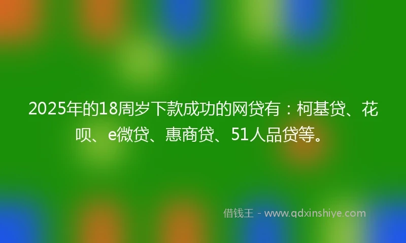 2025年的18周岁下款成功的网贷有：柯基贷、花呗、e微贷、惠商贷、51人品贷等。